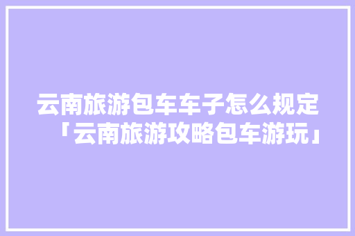 云南旅游包车车子怎么规定「云南旅游攻略包车游玩」 云南旅游包车车子怎么规定「云南旅游攻略包车游玩」 教育法律