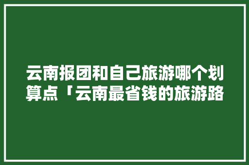 云南报团和自己旅游哪个划算点「云南最省钱的旅游路线」 云南报团和自己旅游哪个划算点「云南最省钱的旅游路线」 旅游攻略