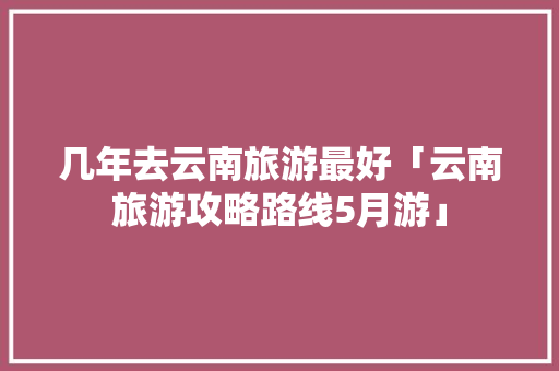 几年去云南旅游最好「云南旅游攻略路线5月游」 几年去云南旅游最好「云南旅游攻略路线5月游」 旅游攻略