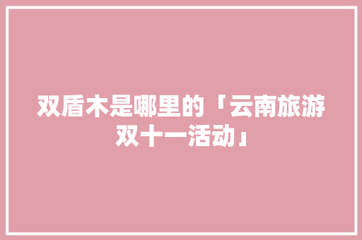 双盾木是哪里的「云南旅游双十一活动」 双盾木是哪里的「云南旅游双十一活动」 汽车常识