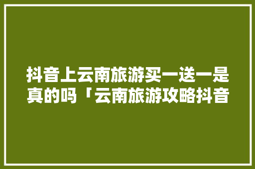 抖音上云南旅游买一送一是真的吗「云南旅游攻略抖音直播视频」 抖音上云南旅游买一送一是真的吗「云南旅游攻略抖音直播视频」 健康母婴