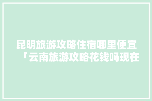 昆明旅游攻略住宿哪里便宜「云南旅游攻略花钱吗现在」 昆明旅游攻略住宿哪里便宜「云南旅游攻略花钱吗现在」 健康母婴
