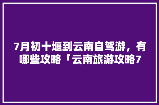 7月初十堰到云南自驾游，有哪些攻略「云南旅游攻略7月酒店推荐」 7月初十堰到云南自驾游，有哪些攻略「云南旅游攻略7月酒店推荐」 健康母婴
