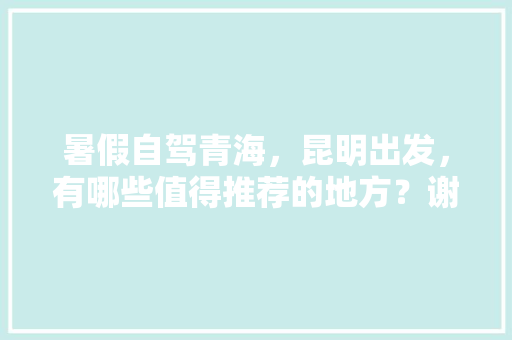 暑假自驾青海，昆明出发，有哪些值得推荐的地方？谢谢「西宁到云南旅游攻略路线图」 暑假自驾青海，昆明出发，有哪些值得推荐的地方？谢谢「西宁到云南旅游攻略路线图」 旅游攻略