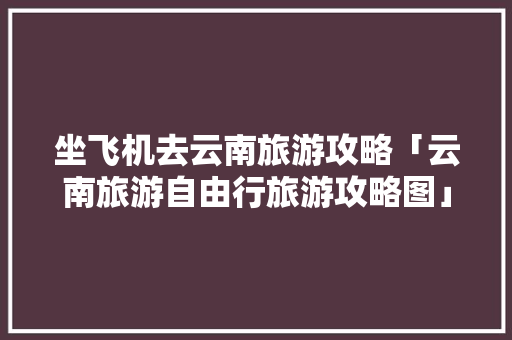 坐飞机去云南旅游攻略「云南旅游自由行旅游攻略图」 坐飞机去云南旅游攻略「云南旅游自由行旅游攻略图」 手机电脑