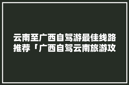 云南至广西自驾游最佳线路推荐「广西自驾云南旅游攻略最佳线路」 云南至广西自驾游最佳线路推荐「广西自驾云南旅游攻略最佳线路」 时尚穿搭