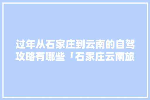 过年从石家庄到云南的自驾攻略有哪些「石家庄云南旅游报价」 过年从石家庄到云南的自驾攻略有哪些「石家庄云南旅游报价」 美食菜谱