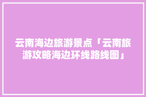 云南海边旅游景点「云南旅游攻略海边环线路线图」 云南海边旅游景点「云南旅游攻略海边环线路线图」 健康母婴