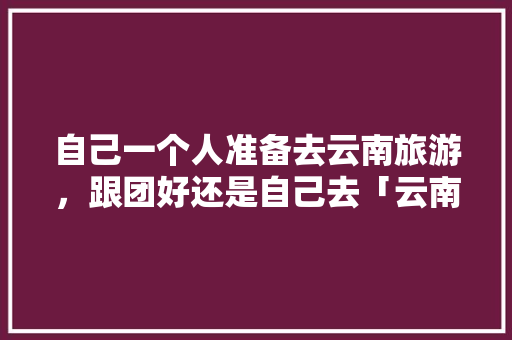 自己一个人准备去云南旅游，跟团好还是自己去「云南旅游跟团攻略不被坑的地方」 自己一个人准备去云南旅游，跟团好还是自己去「云南旅游跟团攻略不被坑的地方」 健康母婴