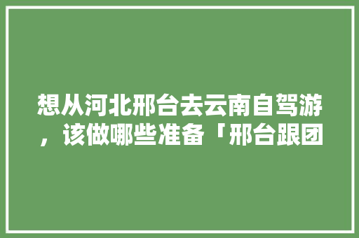 想从河北邢台去云南自驾游，该做哪些准备「邢台跟团一日游」 想从河北邢台去云南自驾游，该做哪些准备「邢台跟团一日游」 健康母婴