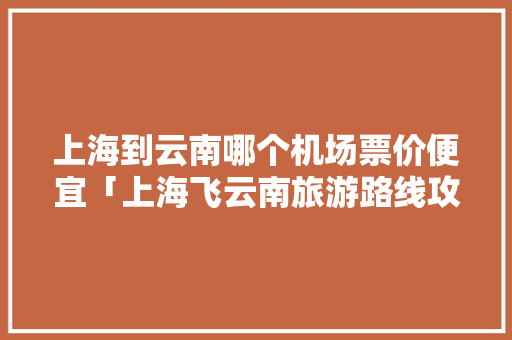 上海到云南哪个机场票价便宜「上海飞云南旅游路线攻略图」 上海到云南哪个机场票价便宜「上海飞云南旅游路线攻略图」 健康母婴