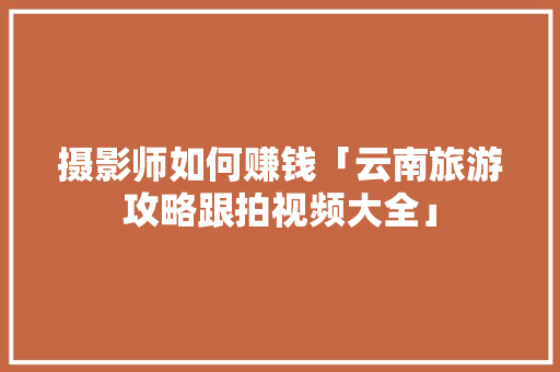 摄影师如何赚钱「云南旅游攻略跟拍视频大全」 摄影师如何赚钱「云南旅游攻略跟拍视频大全」 健康母婴