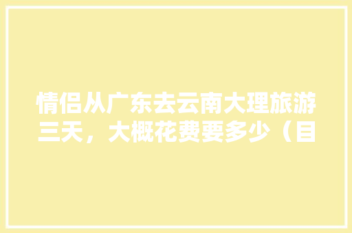 情侣从广东去云南大理旅游三天，大概花费要多少（目前是大学生）「云南旅游三天攻略和费用一样吗」 情侣从广东去云南大理旅游三天，大概花费要多少（目前是大学生）「云南旅游三天攻略和费用一样吗」 美食菜谱