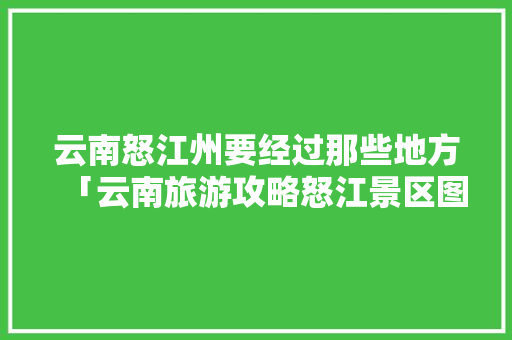 云南怒江州要经过那些地方「云南旅游攻略怒江景区图片」 云南怒江州要经过那些地方「云南旅游攻略怒江景区图片」 教育法律