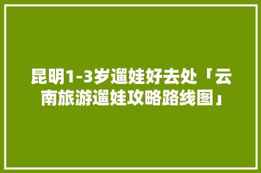 昆明1-3岁遛娃好去处「云南旅游遛娃攻略路线图」 昆明1-3岁遛娃好去处「云南旅游遛娃攻略路线图」 教育法律