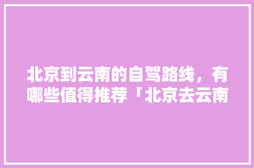 北京到云南的自驾路线，有哪些值得推荐「北京去云南旅游景点攻略图」 北京到云南的自驾路线，有哪些值得推荐「北京去云南旅游景点攻略图」 教育法律