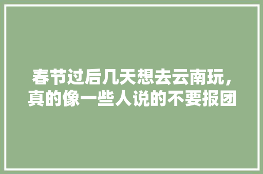 春节过后几天想去云南玩，真的像一些人说的不要报团吗，想报一个1680六天游靠谱吗「6月云南旅游线路推荐」 春节过后几天想去云南玩，真的像一些人说的不要报团吗，想报一个1680六天游靠谱吗「6月云南旅游线路推荐」 手机电脑
