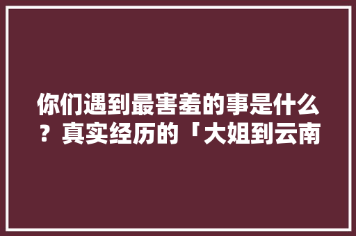 你们遇到最害羞的事是什么？真实经历的「大姐到云南旅游攻略图片大全」 你们遇到最害羞的事是什么？真实经历的「大姐到云南旅游攻略图片大全」 手机电脑