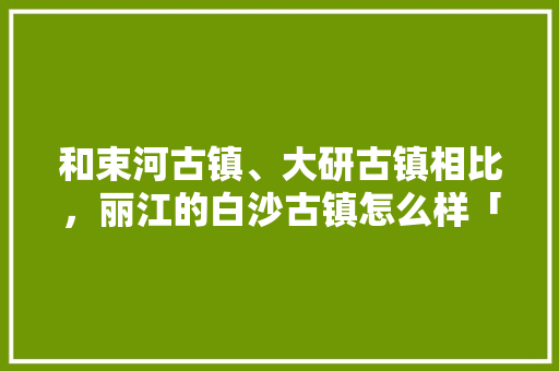 和束河古镇、大研古镇相比，丽江的白沙古镇怎么样「云南旅游攻略白沙古镇游玩」 和束河古镇、大研古镇相比，丽江的白沙古镇怎么样「云南旅游攻略白沙古镇游玩」 美食菜谱