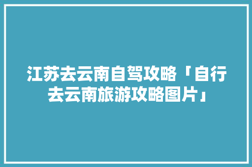 江苏去云南自驾攻略「自行去云南旅游攻略图片」 江苏去云南自驾攻略「自行去云南旅游攻略图片」 汽车常识