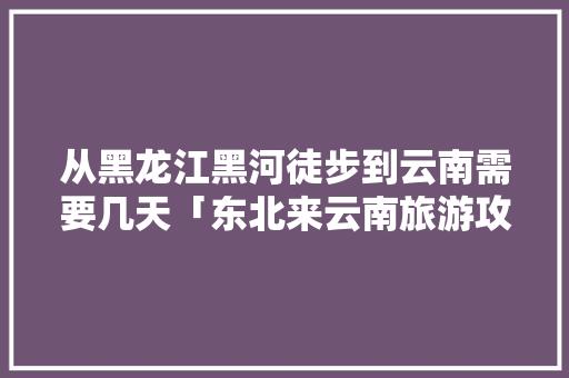 从黑龙江黑河徒步到云南需要几天「东北来云南旅游攻略图片大全」 从黑龙江黑河徒步到云南需要几天「东北来云南旅游攻略图片大全」 美食菜谱