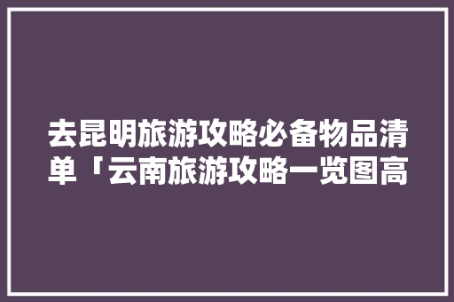 去昆明旅游攻略必备物品清单「云南旅游攻略一览图高清」 去昆明旅游攻略必备物品清单「云南旅游攻略一览图高清」 汽车常识