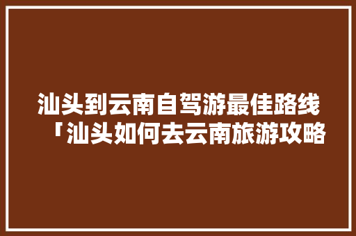 汕头到云南自驾游最佳路线「汕头如何去云南旅游攻略路线」 汕头到云南自驾游最佳路线「汕头如何去云南旅游攻略路线」 旅游攻略