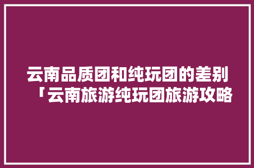 云南品质团和纯玩团的差别「云南旅游纯玩团旅游攻略图」 云南品质团和纯玩团的差别「云南旅游纯玩团旅游攻略图」 手机电脑