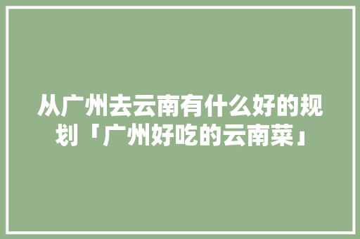 从广州去云南有什么好的规划「广州好吃的云南菜」 从广州去云南有什么好的规划「广州好吃的云南菜」 汽车常识