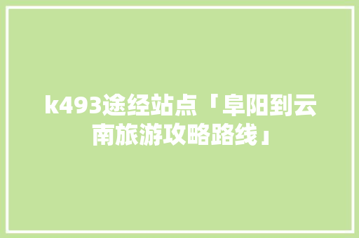 k493途经站点「阜阳到云南旅游攻略路线」 k493途经站点「阜阳到云南旅游攻略路线」 汽车常识