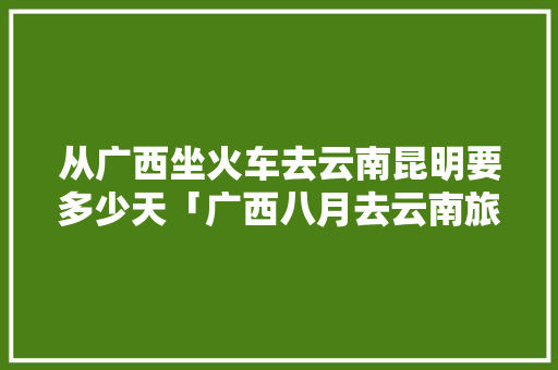 从广西坐火车去云南昆明要多少天「广西八月去云南旅游攻略图」 从广西坐火车去云南昆明要多少天「广西八月去云南旅游攻略图」 健康母婴