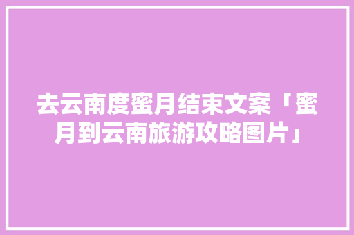 去云南度蜜月结束文案「蜜月到云南旅游攻略图片」 去云南度蜜月结束文案「蜜月到云南旅游攻略图片」 健康母婴