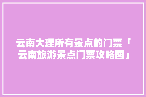 云南大理所有景点的门票「云南旅游景点门票攻略图」 云南大理所有景点的门票「云南旅游景点门票攻略图」 时尚穿搭