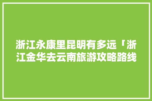 浙江永康里昆明有多远「浙江金华去云南旅游攻略路线图」 浙江永康里昆明有多远「浙江金华去云南旅游攻略路线图」 旅游攻略