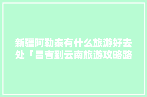 新疆阿勒泰有什么旅游好去处「昌吉到云南旅游攻略路线」 新疆阿勒泰有什么旅游好去处「昌吉到云南旅游攻略路线」 手机电脑