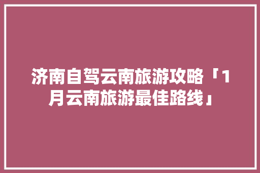 济南自驾云南旅游攻略「1月云南旅游最佳路线」 济南自驾云南旅游攻略「1月云南旅游最佳路线」 教育法律