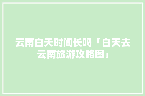 云南白天时间长吗「白天去云南旅游攻略图」 云南白天时间长吗「白天去云南旅游攻略图」 健康母婴