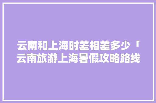 云南和上海时差相差多少「云南旅游上海暑假攻略路线」 云南和上海时差相差多少「云南旅游上海暑假攻略路线」 汽车常识