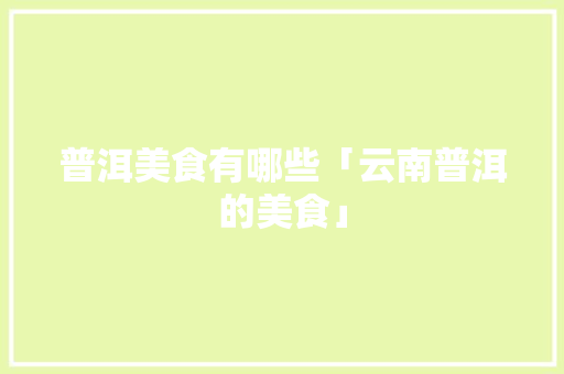 普洱美食有哪些「云南普洱的美食」 普洱美食有哪些「云南普洱的美食」 健康母婴