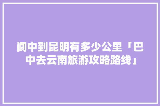 阆中到昆明有多少公里「巴中去云南旅游攻略路线」 阆中到昆明有多少公里「巴中去云南旅游攻略路线」 时尚穿搭