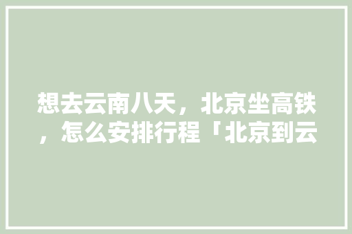 想去云南八天，北京坐高铁，怎么安排行程「北京到云南旅游攻略8月份」 想去云南八天，北京坐高铁，怎么安排行程「北京到云南旅游攻略8月份」 手机电脑