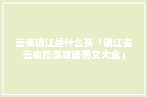 云南镇江是什么茶「镇江去云南旅游攻略图文大全」 云南镇江是什么茶「镇江去云南旅游攻略图文大全」 教育法律
