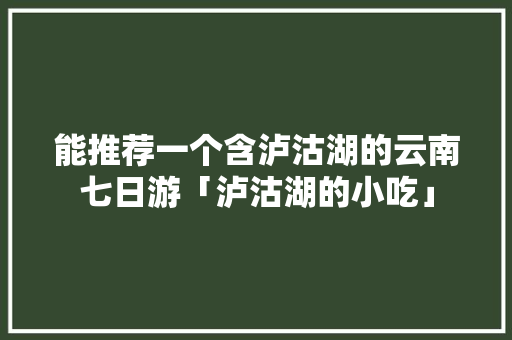 能推荐一个含泸沽湖的云南七日游「泸沽湖的小吃」 能推荐一个含泸沽湖的云南七日游「泸沽湖的小吃」 手机电脑