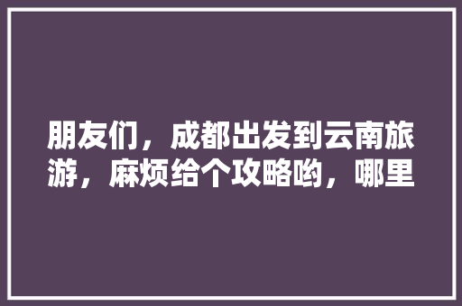 朋友们，成都出发到云南旅游，麻烦给个攻略哟，哪里好耍「云南旅游红色旅游线路」 朋友们，成都出发到云南旅游，麻烦给个攻略哟，哪里好耍「云南旅游红色旅游线路」 旅游攻略