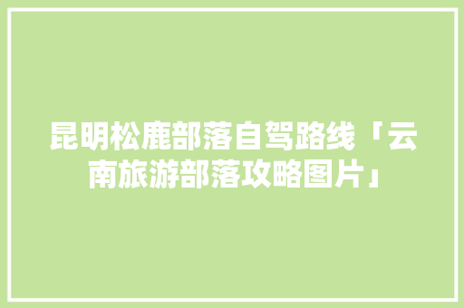 昆明松鹿部落自驾路线「云南旅游部落攻略图片」 昆明松鹿部落自驾路线「云南旅游部落攻略图片」 汽车常识