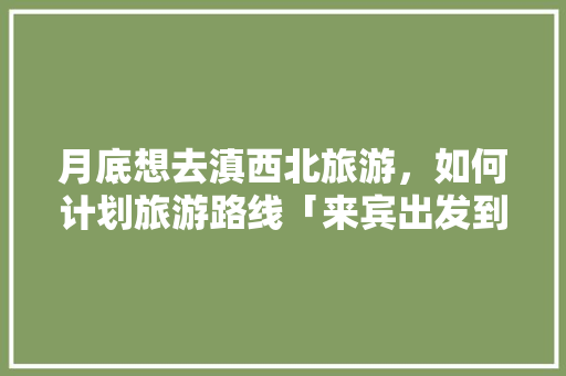 月底想去滇西北旅游，如何计划旅游路线「来宾出发到云南旅游攻略路线」 月底想去滇西北旅游，如何计划旅游路线「来宾出发到云南旅游攻略路线」 健康母婴