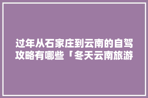 过年从石家庄到云南的自驾攻略有哪些「冬天云南旅游攻略必去景点」 过年从石家庄到云南的自驾攻略有哪些「冬天云南旅游攻略必去景点」 汽车常识