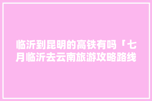 临沂到昆明的高铁有吗「七月临沂去云南旅游攻略路线」 临沂到昆明的高铁有吗「七月临沂去云南旅游攻略路线」 美食菜谱