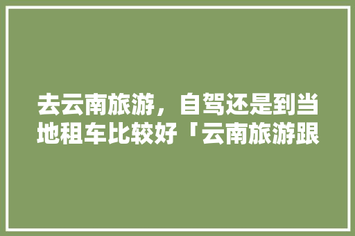 去云南旅游，自驾还是到当地租车比较好「云南旅游跟团攻略自驾游路线」 去云南旅游，自驾还是到当地租车比较好「云南旅游跟团攻略自驾游路线」 旅游攻略