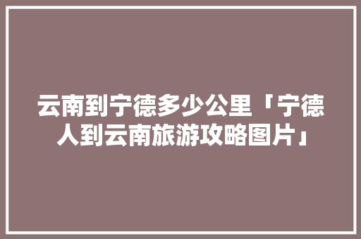 云南到宁德多少公里「宁德人到云南旅游攻略图片」 云南到宁德多少公里「宁德人到云南旅游攻略图片」 美食菜谱